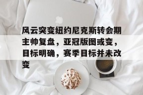 开云体育登录 -风云突变纽约尼克斯转会期主帅复盘，亚冠版图或变，目标明确，赛季目标并未改变的简单介绍